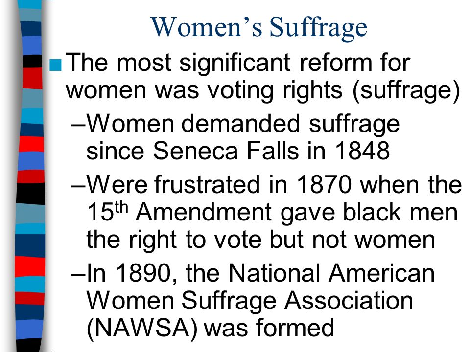 Women’s Suffrage ■The most significant reform for women was voting rights (suffrage) –Women demanded suffrage since Seneca Falls in 1848 –Were frustrated in 1870 when the 15 th Amendment gave black men the right to vote but not women –In 1890, the National American Women Suffrage Association (NAWSA) was formed