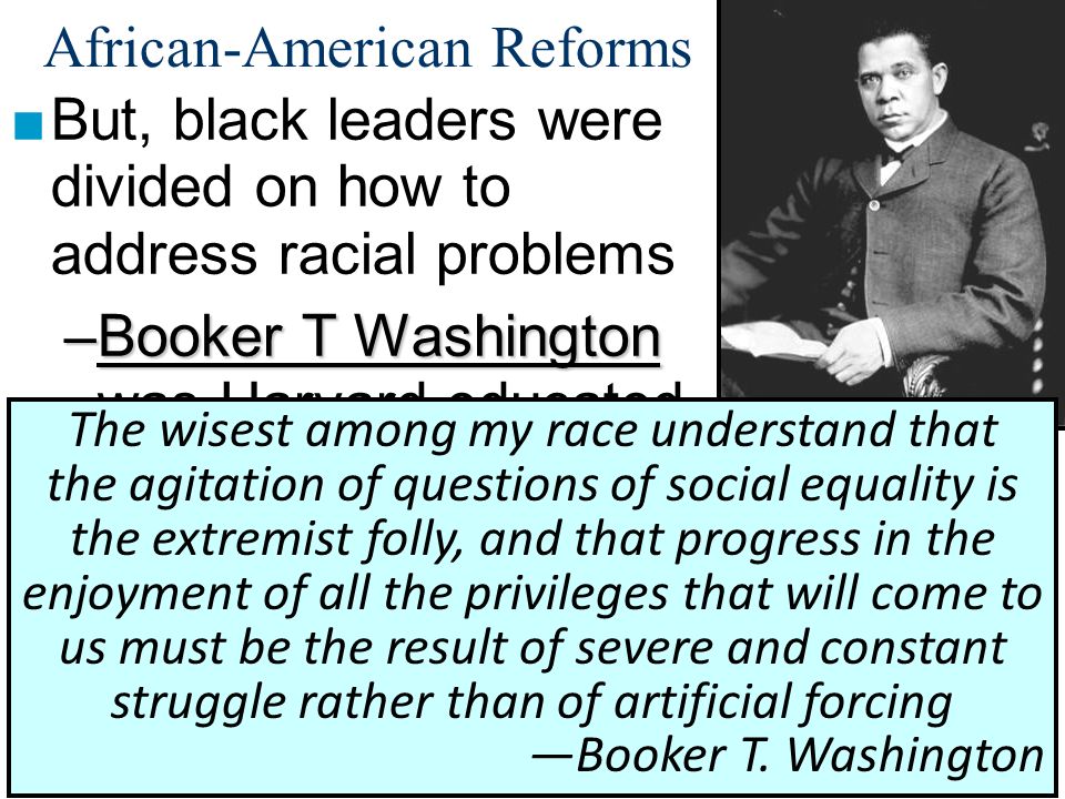 African-American Reforms ■But, black leaders were divided on how to address racial problems –Booker T Washington –Booker T Washington was Harvard educated, studied black urban culture, & was 1 st president of Tuskegee University –His Atlanta Compromise stressed black self-improvement & accommodation with whites The wisest among my race understand that the agitation of questions of social equality is the extremist folly, and that progress in the enjoyment of all the privileges that will come to us must be the result of severe and constant struggle rather than of artificial forcing —Booker T.