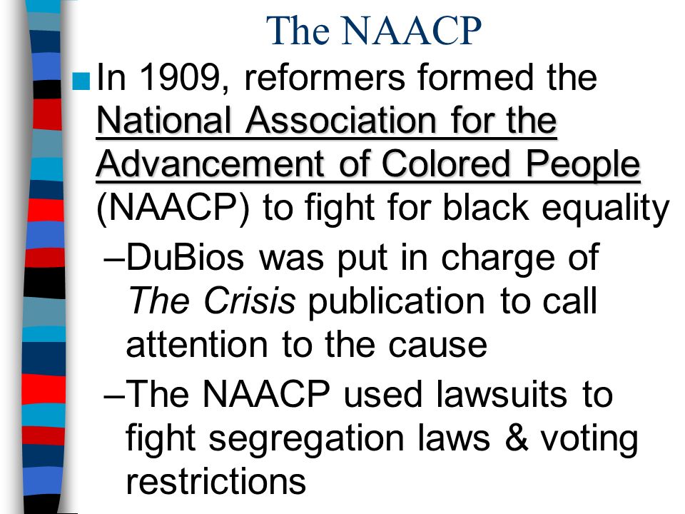 The NAACP National Association for the Advancement of Colored People ■In 1909, reformers formed the National Association for the Advancement of Colored People (NAACP) to fight for black equality –DuBios was put in charge of The Crisis publication to call attention to the cause –The NAACP used lawsuits to fight segregation laws & voting restrictions
