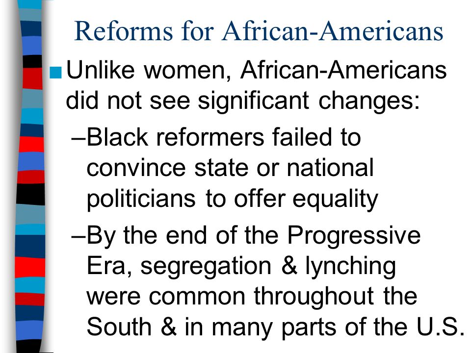 Reforms for African-Americans ■Unlike women, African-Americans did not see significant changes: –Black reformers failed to convince state or national politicians to offer equality –By the end of the Progressive Era, segregation & lynching were common throughout the South & in many parts of the U.S.