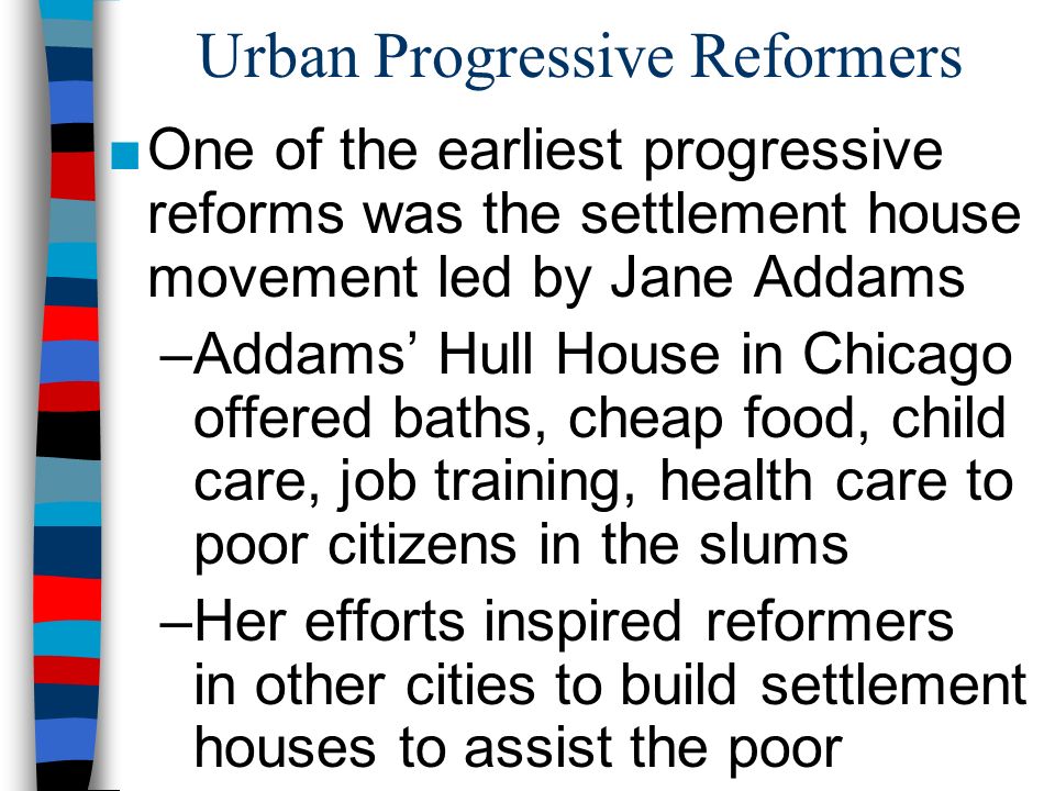 Urban Progressive Reformers ■One of the earliest progressive reforms was the settlement house movement led by Jane Addams –Addams’ Hull House in Chicago offered baths, cheap food, child care, job training, health care to poor citizens in the slums –Her efforts inspired reformers in other cities to build settlement houses to assist the poor