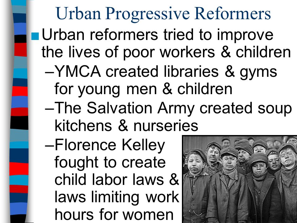 Urban Progressive Reformers ■Urban reformers tried to improve the lives of poor workers & children –YMCA created libraries & gyms for young men & children –The Salvation Army created soup kitchens & nurseries –Florence Kelley fought to create child labor laws & laws limiting work hours for women