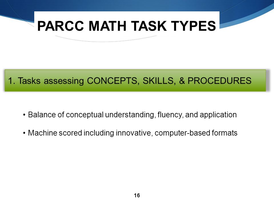 16 PARCC MATH TASK TYPES Balance of conceptual understanding, fluency, and application Machine scored including innovative, computer-based formats