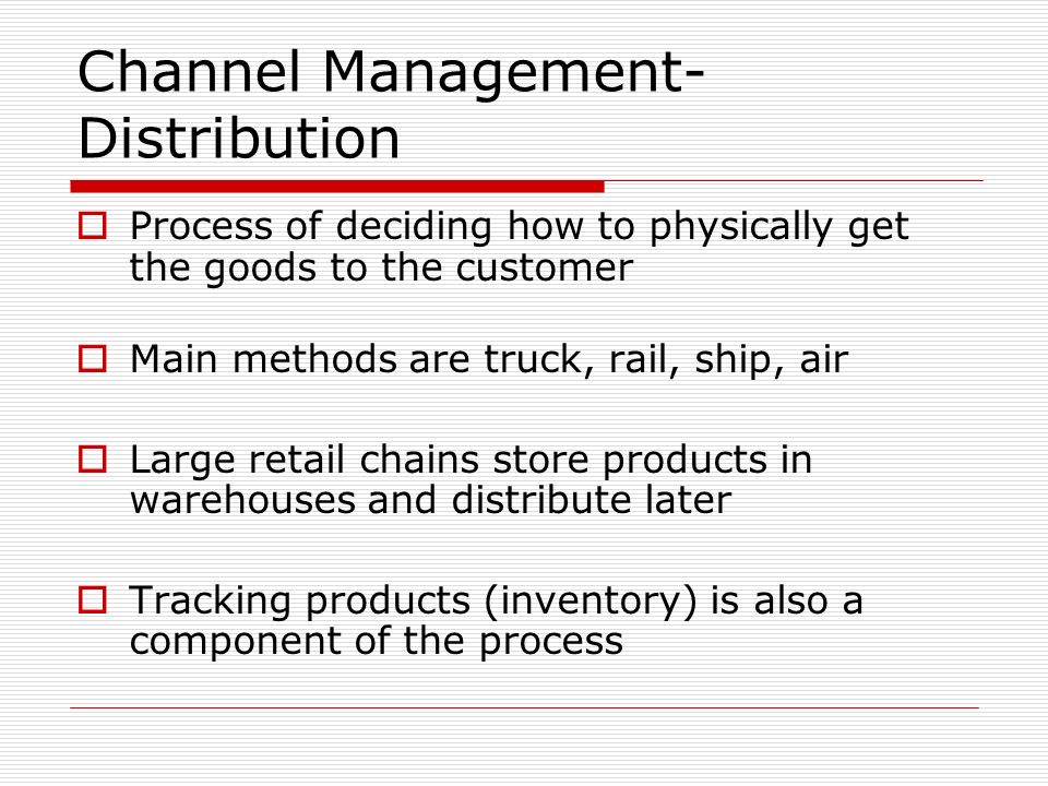 Channel Management- Distribution  Process of deciding how to physically get the goods to the customer  Main methods are truck, rail, ship, air  Large retail chains store products in warehouses and distribute later  Tracking products (inventory) is also a component of the process