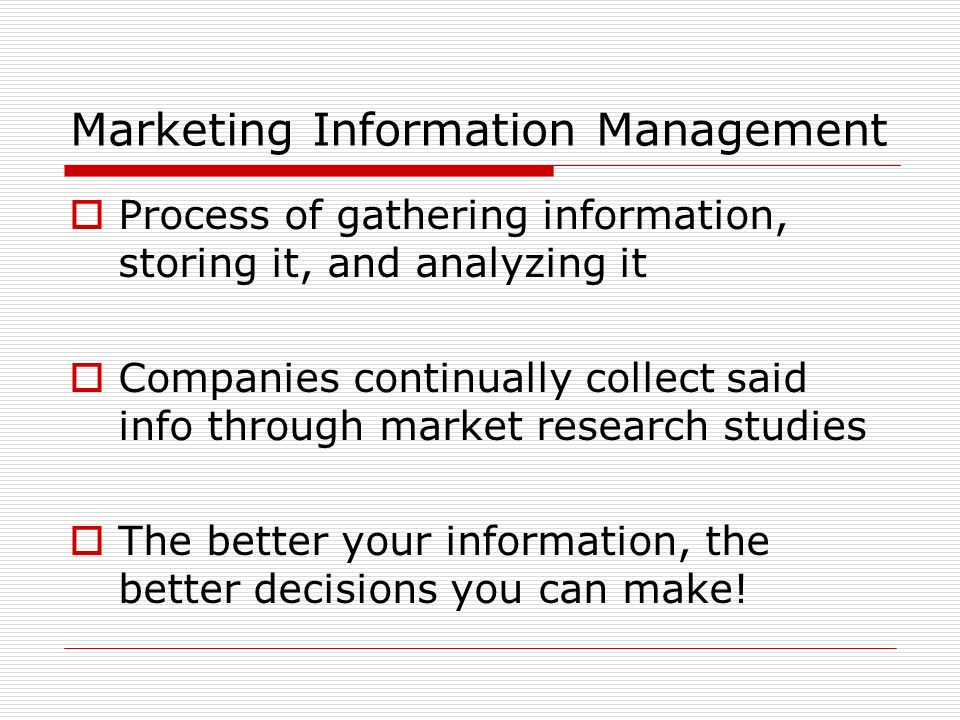 Marketing Information Management  Process of gathering information, storing it, and analyzing it  Companies continually collect said info through market research studies  The better your information, the better decisions you can make!