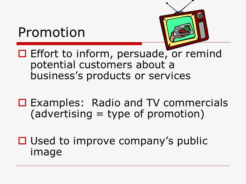 Promotion  Effort to inform, persuade, or remind potential customers about a business’s products or services  Examples: Radio and TV commercials (advertising = type of promotion)  Used to improve company’s public image