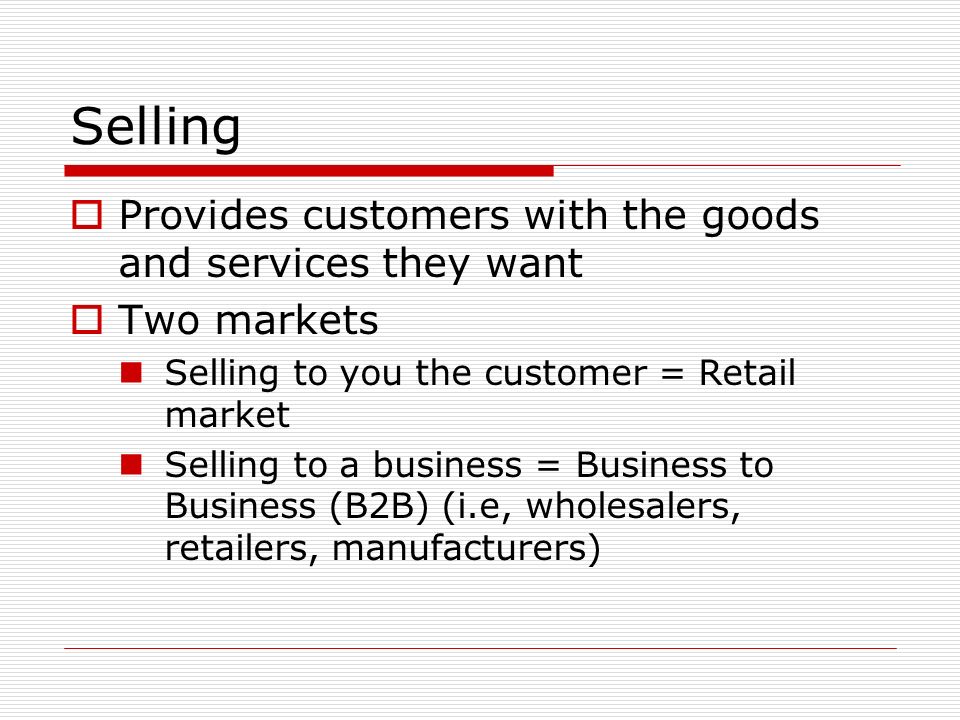 Selling  Provides customers with the goods and services they want  Two markets Selling to you the customer = Retail market Selling to a business = Business to Business (B2B) (i.e, wholesalers, retailers, manufacturers)