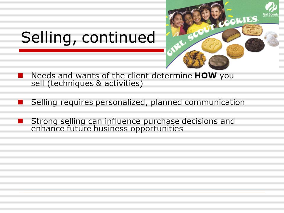 Selling, continued Needs and wants of the client determine HOW you sell (techniques & activities) Selling requires personalized, planned communication Strong selling can influence purchase decisions and enhance future business opportunities