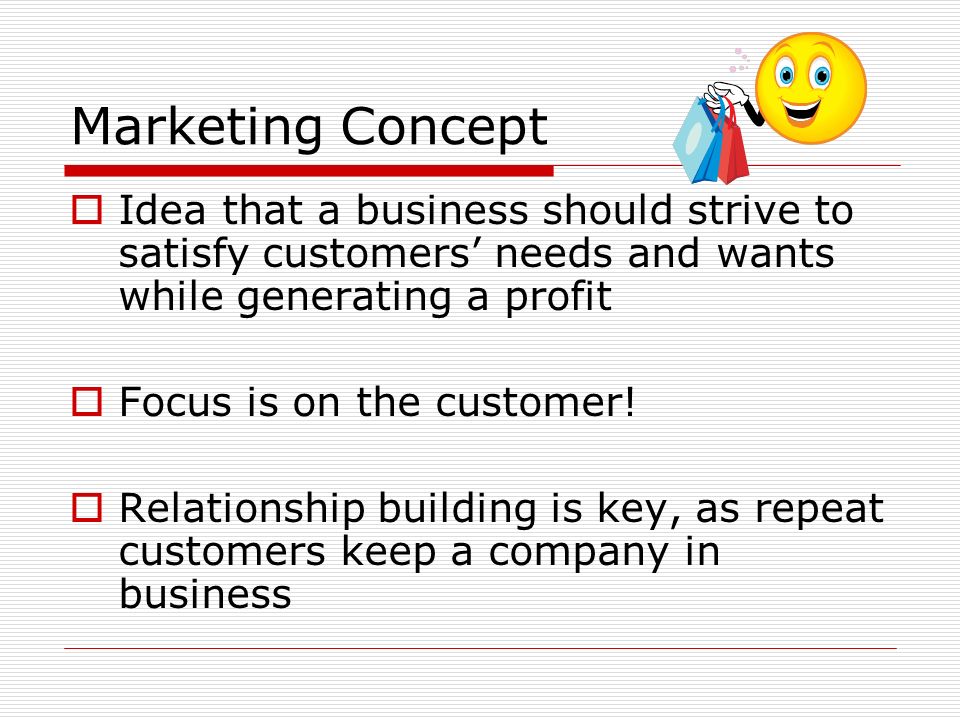 Marketing Concept  Idea that a business should strive to satisfy customers’ needs and wants while generating a profit  Focus is on the customer.