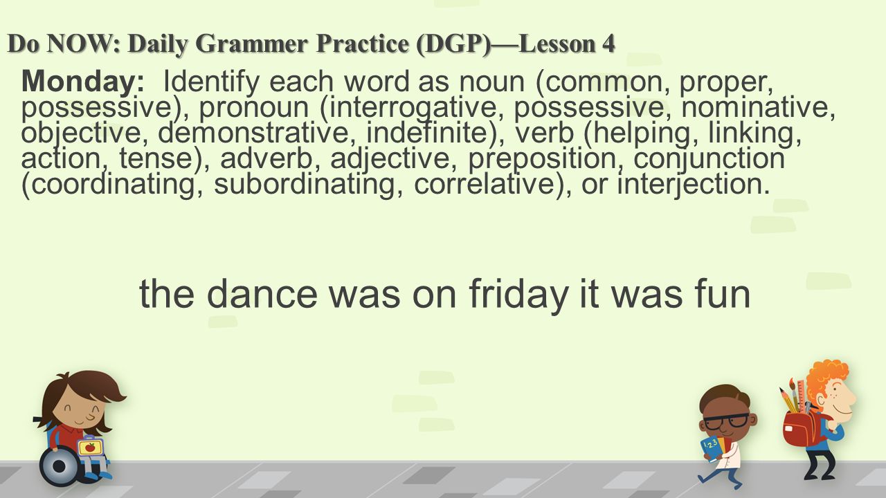 Do NOW: Daily Grammer Practice (DGP)—Lesson 4 Monday: Identify each word as noun (common, proper, possessive), pronoun (interrogative, possessive, nominative, objective, demonstrative, indefinite), verb (helping, linking, action, tense), adverb, adjective, preposition, conjunction (coordinating, subordinating, correlative), or interjection.