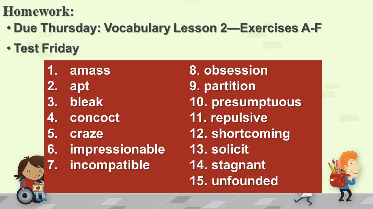 Homework: Due Thursday: Vocabulary Lesson 2—Exercises A-FDue Thursday: Vocabulary Lesson 2—Exercises A-F Test FridayTest Friday 1.amass 2.apt 3.bleak 4.concoct 5.craze 6.impressionable 7.incompatible 8.