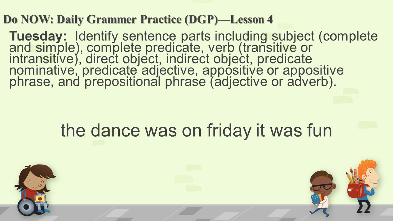 Do NOW: Daily Grammer Practice (DGP)—Lesson 4 Tuesday: Identify sentence parts including subject (complete and simple), complete predicate, verb (transitive or intransitive), direct object, indirect object, predicate nominative, predicate adjective, appositive or appositive phrase, and prepositional phrase (adjective or adverb).