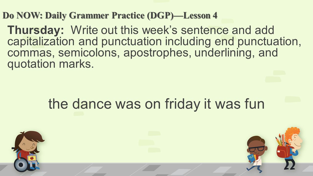 Do NOW: Daily Grammer Practice (DGP)—Lesson 4 Thursday: Write out this week’s sentence and add capitalization and punctuation including end punctuation, commas, semicolons, apostrophes, underlining, and quotation marks.