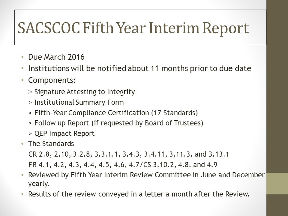 SACSCOC Fifth Year Interim Report Due March 2016 Institutions will be notified about 11 months prior to due date Components: > Signature Attesting to Integrity > Institutional Summary Form > Fifth-Year Compliance Certification (17 Standards) > Follow up Report (if requested by Board of Trustees) > QEP Impact Report The Standards CR 2.8, 2.10, 3.2.8, , 3.4.3, , , and FR 4.1, 4.2, 4.3, 4.4, 4.5, 4.6, 4.7/CS , 4.8, and 4.9 Reviewed by Fifth Year Interim Review Committee in June and December yearly.