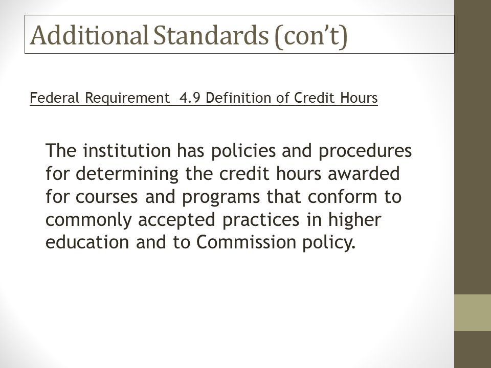 Additional Standards (con’t) Federal Requirement 4.9 Definition of Credit Hours The institution has policies and procedures for determining the credit hours awarded for courses and programs that conform to commonly accepted practices in higher education and to Commission policy.