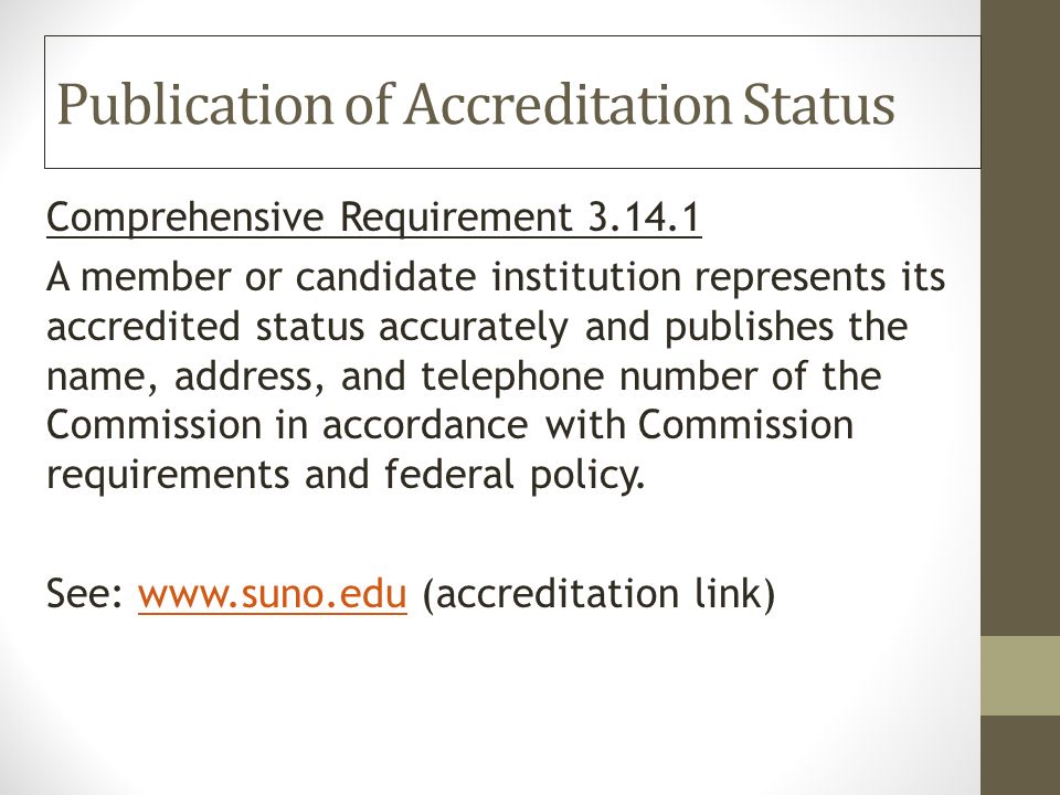 Publication of Accreditation Status Comprehensive Requirement A member or candidate institution represents its accredited status accurately and publishes the name, address, and telephone number of the Commission in accordance with Commission requirements and federal policy.