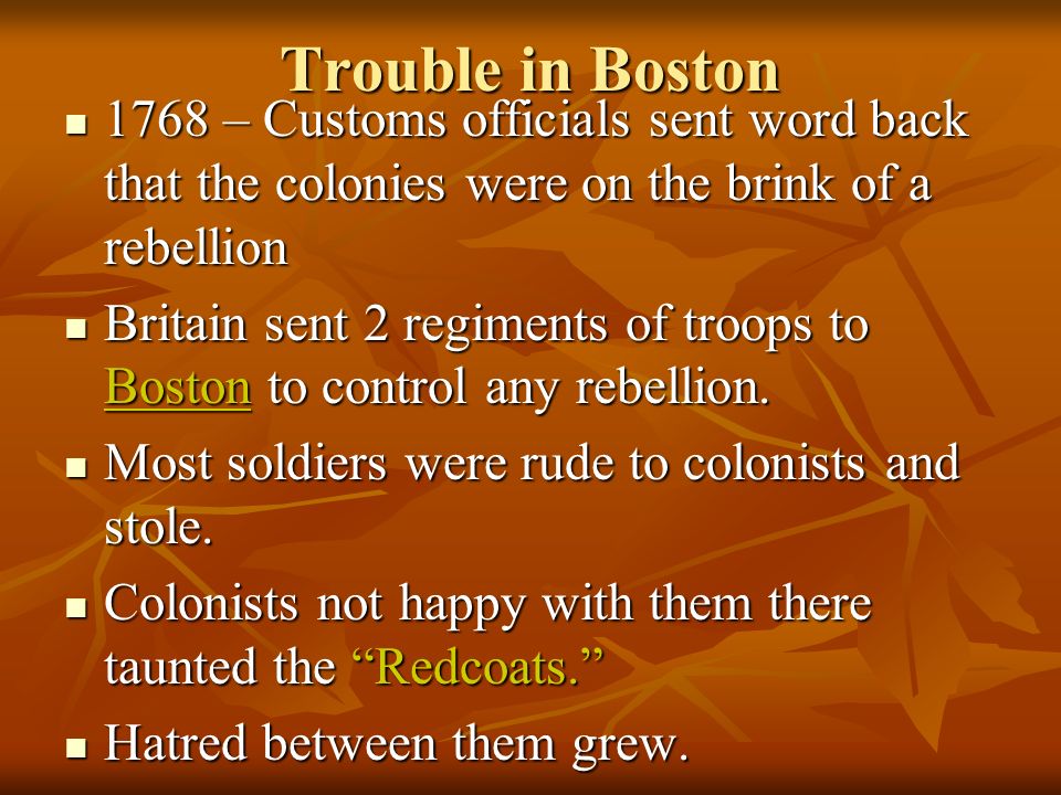 Trouble in Boston 1768 – Customs officials sent word back that the colonies were on the brink of a rebellion 1768 – Customs officials sent word back that the colonies were on the brink of a rebellion Britain sent 2 regiments of troops to Boston to control any rebellion.