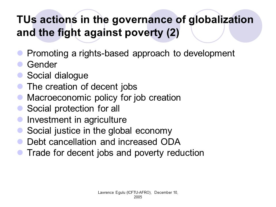 Lawrence Egulu (ICFTU-AFRO), December 10, 2005 TUs actions in the governance of globalization and the fight against poverty (2) Promoting a rights-based approach to development Gender Social dialogue The creation of decent jobs Macroeconomic policy for job creation Social protection for all Investment in agriculture Social justice in the global economy Debt cancellation and increased ODA Trade for decent jobs and poverty reduction