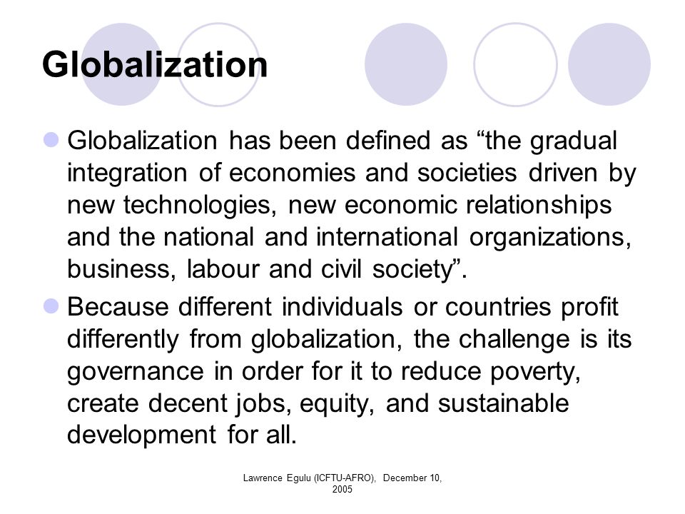 Lawrence Egulu (ICFTU-AFRO), December 10, 2005 Globalization Globalization has been defined as the gradual integration of economies and societies driven by new technologies, new economic relationships and the national and international organizations, business, labour and civil society .