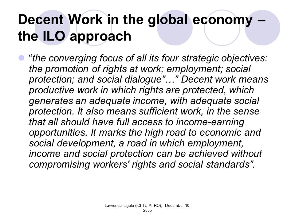 Lawrence Egulu (ICFTU-AFRO), December 10, 2005 Decent Work in the global economy – the ILO approach the converging focus of all its four strategic objectives: the promotion of rights at work; employment; social protection; and social dialogue … Decent work means productive work in which rights are protected, which generates an adequate income, with adequate social protection.