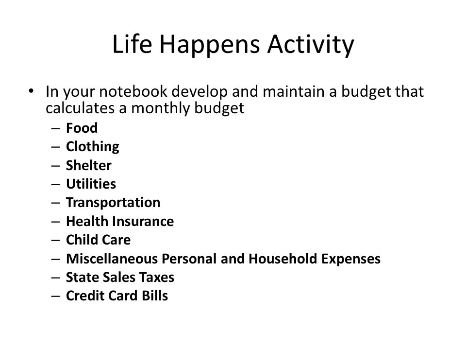 Life Happens Activity In your notebook develop and maintain a budget that calculates a monthly budget – Food – Clothing – Shelter – Utilities – Transportation – Health Insurance – Child Care – Miscellaneous Personal and Household Expenses – State Sales Taxes – Credit Card Bills