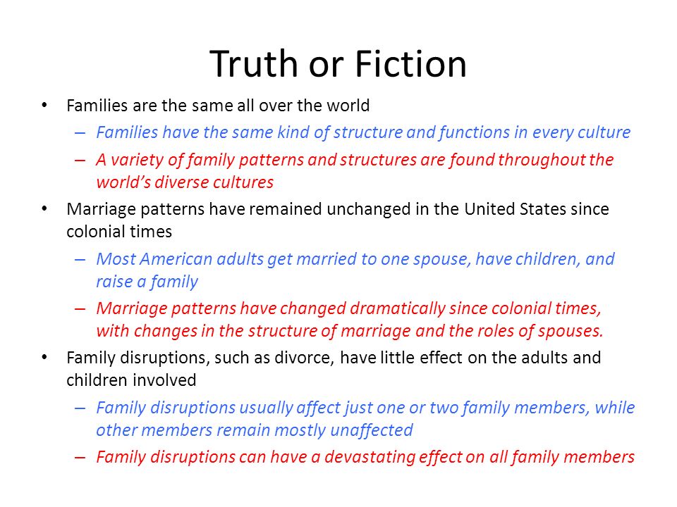 Truth or Fiction Families are the same all over the world – Families have the same kind of structure and functions in every culture – A variety of family patterns and structures are found throughout the world’s diverse cultures Marriage patterns have remained unchanged in the United States since colonial times – Most American adults get married to one spouse, have children, and raise a family – Marriage patterns have changed dramatically since colonial times, with changes in the structure of marriage and the roles of spouses.