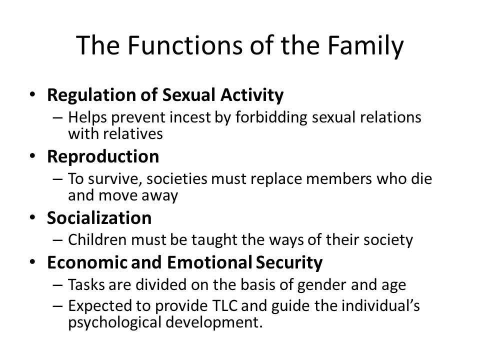 The Functions of the Family Regulation of Sexual Activity – Helps prevent incest by forbidding sexual relations with relatives Reproduction – To survive, societies must replace members who die and move away Socialization – Children must be taught the ways of their society Economic and Emotional Security – Tasks are divided on the basis of gender and age – Expected to provide TLC and guide the individual’s psychological development.