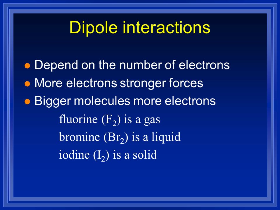 l Depend on the number of electrons l More electrons stronger forces l Bigger molecules more electrons fluorine (F 2 ) is a gas bromine (Br 2 ) is a liquid iodine (I 2 ) is a solid Dipole interactions