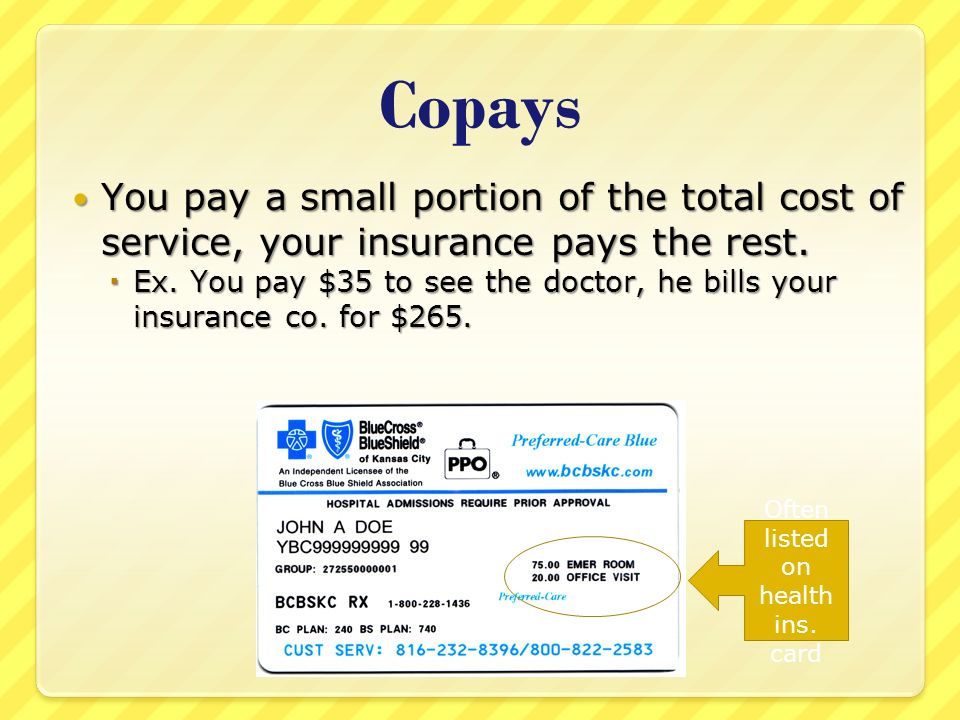 Copays You pay a small portion of the total cost of service, your insurance pays the rest.