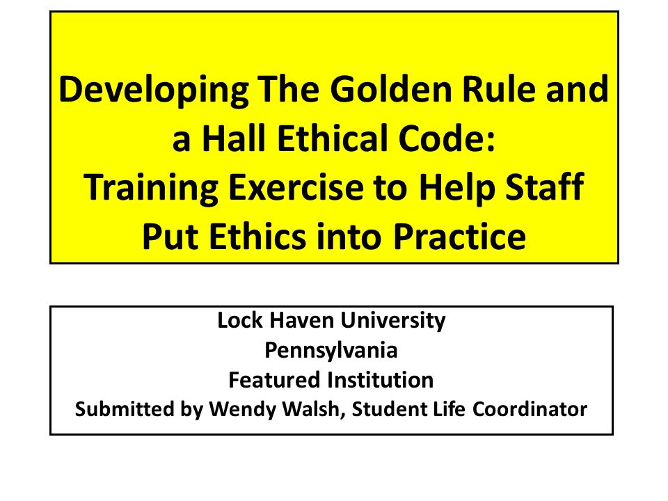 Developing The Golden Rule and a Hall Ethical Code: Training Exercise to Help Staff Put Ethics into Practice Lock Haven University Pennsylvania Featured Institution Submitted by Wendy Walsh, Student Life Coordinator