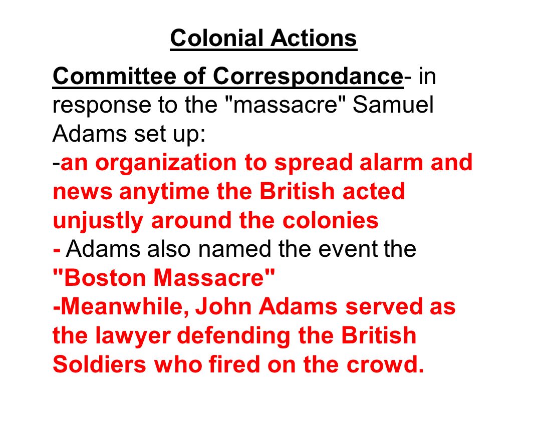 Colonial Actions Committee of Correspondance- in response to the massacre Samuel Adams set up: -an organization to spread alarm and news anytime the British acted unjustly around the colonies - Adams also named the event the Boston Massacre -Meanwhile, John Adams served as the lawyer defending the British Soldiers who fired on the crowd.