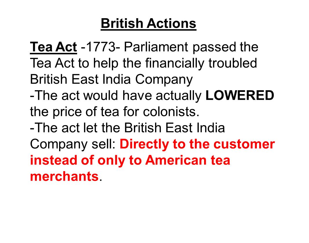 British Actions Tea Act Parliament passed the Tea Act to help the financially troubled British East India Company -The act would have actually LOWERED the price of tea for colonists.