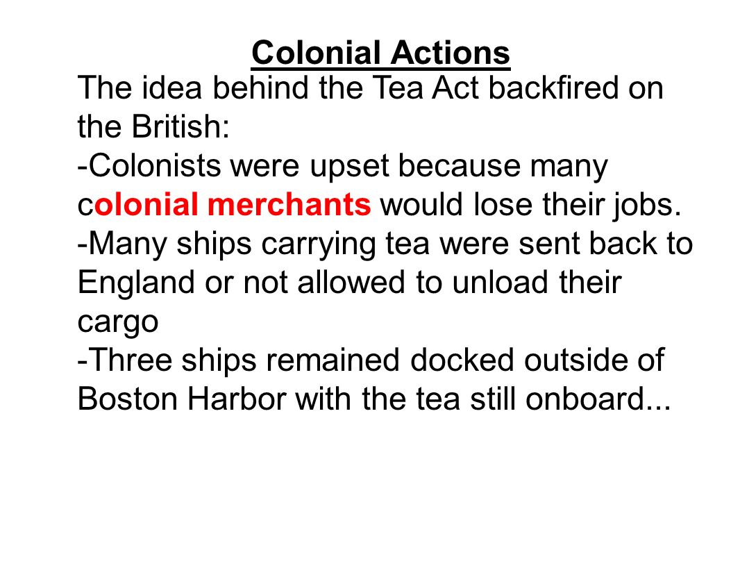 Colonial Actions The idea behind the Tea Act backfired on the British: -Colonists were upset because many colonial merchants would lose their jobs.
