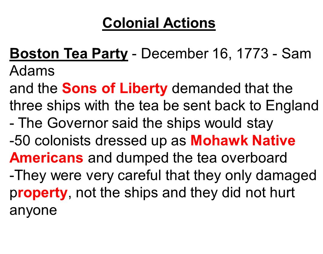 Boston Tea Party - December 16, Sam Adams and the Sons of Liberty demanded that the three ships with the tea be sent back to England - The Governor said the ships would stay -50 colonists dressed up as Mohawk Native Americans and dumped the tea overboard -They were very careful that they only damaged property, not the ships and they did not hurt anyone Colonial Actions