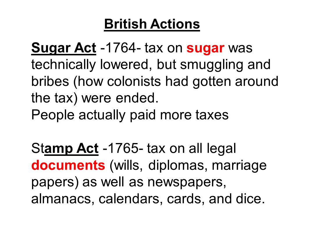 British Actions Sugar Act tax on sugar was technically lowered, but smuggling and bribes (how colonists had gotten around the tax) were ended.