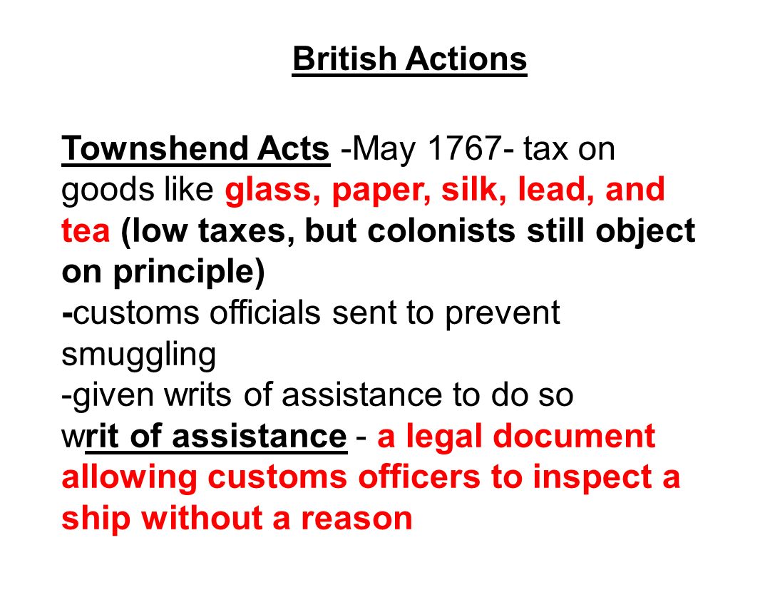 British Actions Townshend Acts -May tax on goods like glass, paper, silk, lead, and tea (low taxes, but colonists still object on principle) -customs officials sent to prevent smuggling -given writs of assistance to do so writ of assistance - a legal document allowing customs officers to inspect a ship without a reason