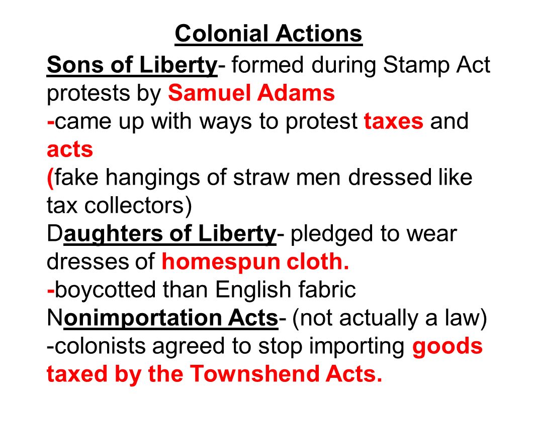 Colonial Actions Sons of Liberty- formed during Stamp Act protests by Samuel Adams -came up with ways to protest taxes and acts (fake hangings of straw men dressed like tax collectors) Daughters of Liberty- pledged to wear dresses of homespun cloth.