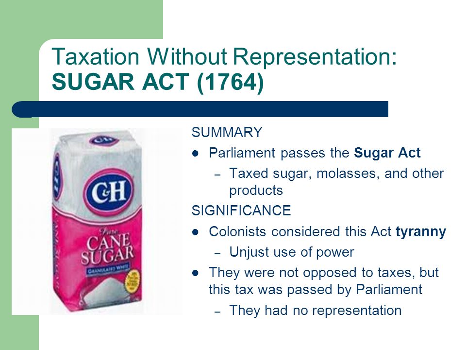 Taxation Without Representation: SUGAR ACT (1764) SUMMARY Parliament passes the Sugar Act – Taxed sugar, molasses, and other products SIGNIFICANCE Colonists considered this Act tyranny – Unjust use of power They were not opposed to taxes, but this tax was passed by Parliament – They had no representation