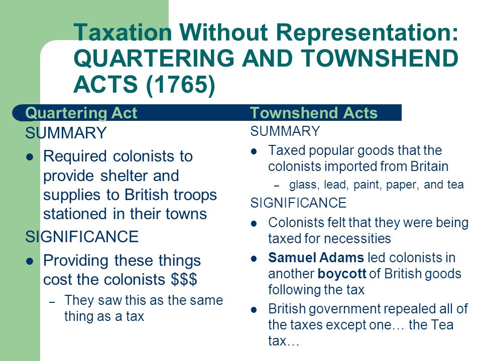Quartering Act SUMMARY Required colonists to provide shelter and supplies to British troops stationed in their towns SIGNIFICANCE Providing these things cost the colonists $$$ – They saw this as the same thing as a tax Townshend Acts SUMMARY Taxed popular goods that the colonists imported from Britain – glass, lead, paint, paper, and tea SIGNIFICANCE Colonists felt that they were being taxed for necessities Samuel Adams led colonists in another boycott of British goods following the tax British government repealed all of the taxes except one… the Tea tax… Taxation Without Representation: QUARTERING AND TOWNSHEND ACTS (1765)