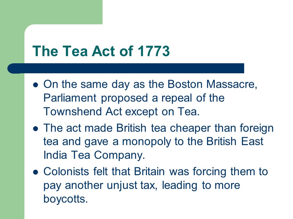 The Tea Act of 1773 On the same day as the Boston Massacre, Parliament proposed a repeal of the Townshend Act except on Tea.