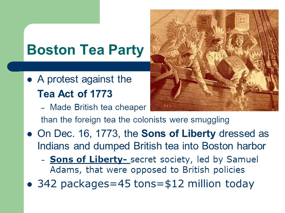 Boston Tea Party A protest against the Tea Act of 1773 – Made British tea cheaper than the foreign tea the colonists were smuggling On Dec.