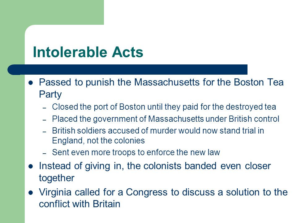 Intolerable Acts Passed to punish the Massachusetts for the Boston Tea Party – Closed the port of Boston until they paid for the destroyed tea – Placed the government of Massachusetts under British control – British soldiers accused of murder would now stand trial in England, not the colonies – Sent even more troops to enforce the new law Instead of giving in, the colonists banded even closer together Virginia called for a Congress to discuss a solution to the conflict with Britain