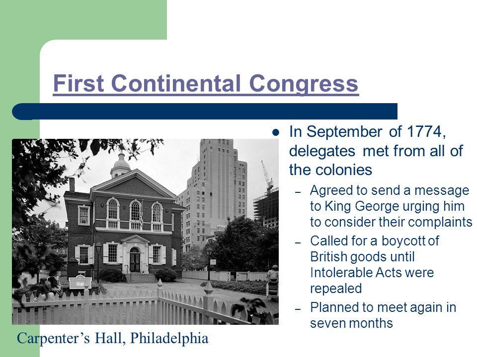 First Continental Congress In September of 1774, delegates met from all of the colonies – Agreed to send a message to King George urging him to consider their complaints – Called for a boycott of British goods until Intolerable Acts were repealed – Planned to meet again in seven months Carpenter’s Hall, Philadelphia