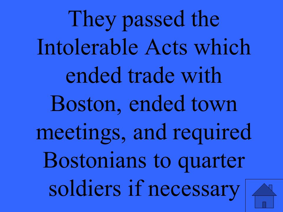 They passed the Intolerable Acts which ended trade with Boston, ended town meetings, and required Bostonians to quarter soldiers if necessary
