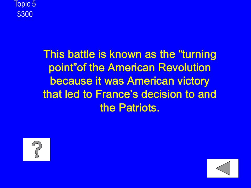 Topic 5 $300 This battle is known as the turning point of the American Revolution because it was American victory that led to France’s decision to and the Patriots.