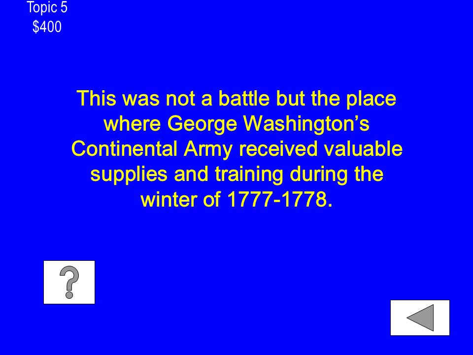 Topic 5 $400 This was not a battle but the place where George Washington’s Continental Army received valuable supplies and training during the winter of