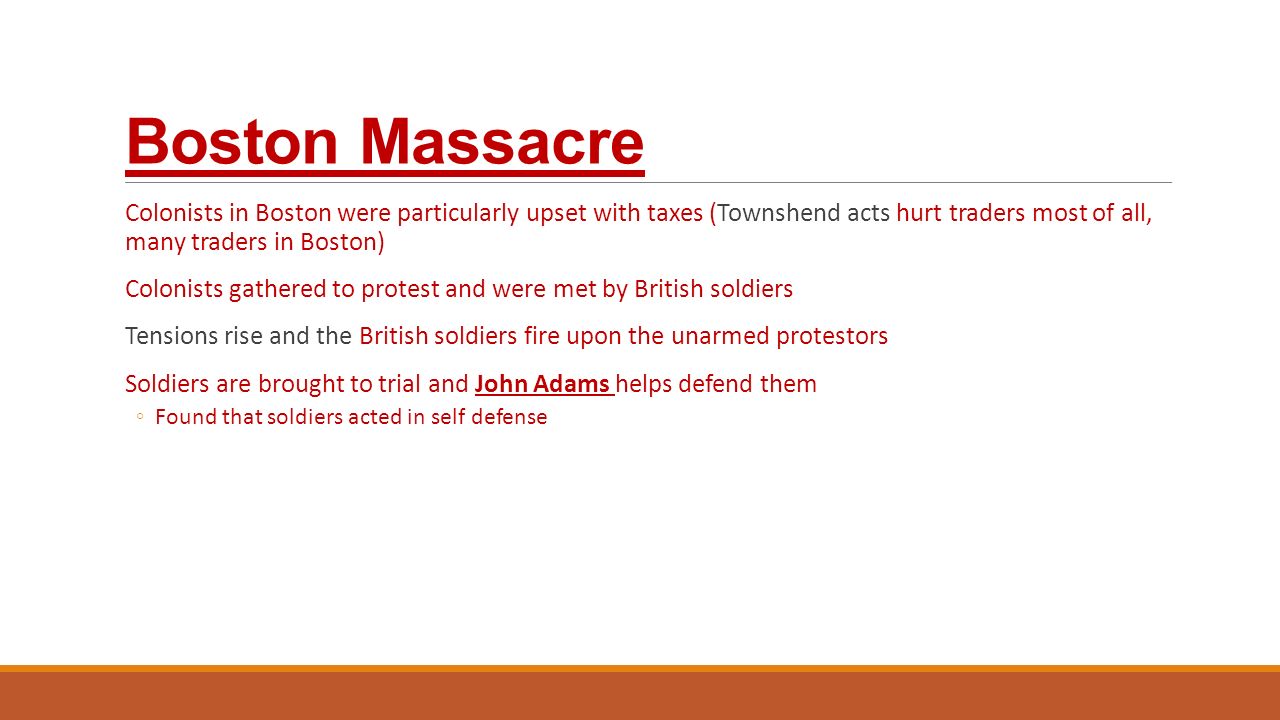 Boston Massacre Colonists in Boston were particularly upset with taxes (Townshend acts hurt traders most of all, many traders in Boston) Colonists gathered to protest and were met by British soldiers Tensions rise and the British soldiers fire upon the unarmed protestors Soldiers are brought to trial and John Adams helps defend them ◦Found that soldiers acted in self defense