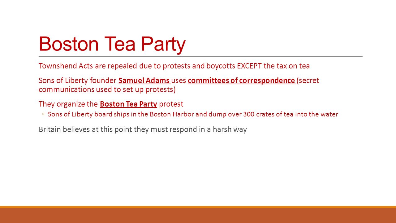 Boston Tea Party Townshend Acts are repealed due to protests and boycotts EXCEPT the tax on tea Sons of Liberty founder Samuel Adams uses committees of correspondence (secret communications used to set up protests) They organize the Boston Tea Party protest ◦Sons of Liberty board ships in the Boston Harbor and dump over 300 crates of tea into the water Britain believes at this point they must respond in a harsh way