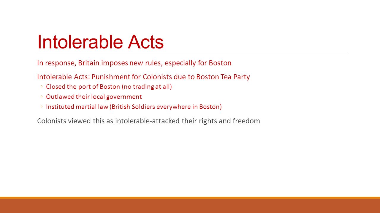 Intolerable Acts In response, Britain imposes new rules, especially for Boston Intolerable Acts: Punishment for Colonists due to Boston Tea Party ◦Closed the port of Boston (no trading at all) ◦Outlawed their local government ◦Instituted martial law (British Soldiers everywhere in Boston) Colonists viewed this as intolerable-attacked their rights and freedom