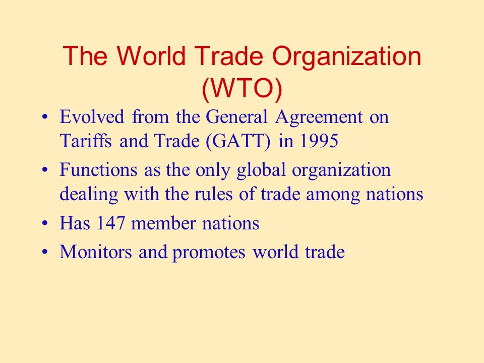 The World Trade Organization (WTO) Evolved from the General Agreement on Tariffs and Trade (GATT) in 1995 Functions as the only global organization dealing with the rules of trade among nations Has 147 member nations Monitors and promotes world trade